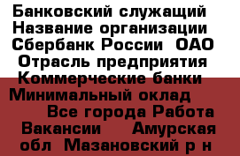 Банковский служащий › Название организации ­ Сбербанк России, ОАО › Отрасль предприятия ­ Коммерческие банки › Минимальный оклад ­ 14 000 - Все города Работа » Вакансии   . Амурская обл.,Мазановский р-н